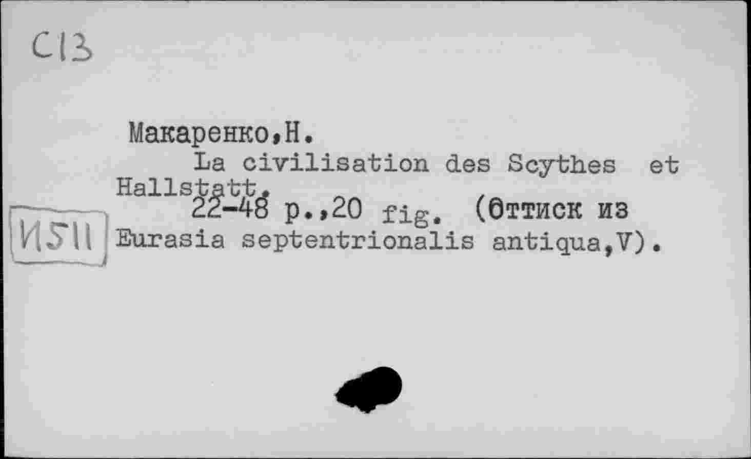 ﻿св
[ЙНі '---J
Макаренко»H.
La civilisation des Scythes et Hallstatt.	.
22-48 p.,20 fig. (Оттиск из Eurasia septentrionalis antiqua,V).